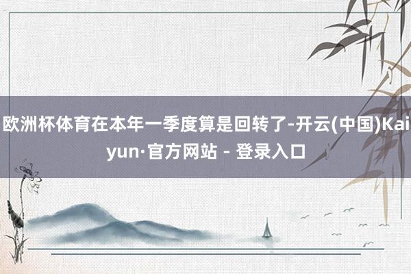 欧洲杯体育在本年一季度算是回转了-开云(中国)Kaiyun·官方网站 - 登录入口