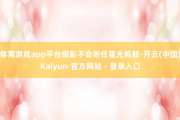 体育游戏app平台昭彰不会听任霍光捣鼓-开云(中国)Kaiyun·官方网站 - 登录入口