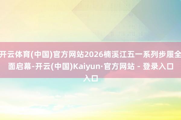 开云体育(中国)官方网站2026楠溪江五一系列步履全面启幕-开云(中国)Kaiyun·官方网站 - 登录入口
