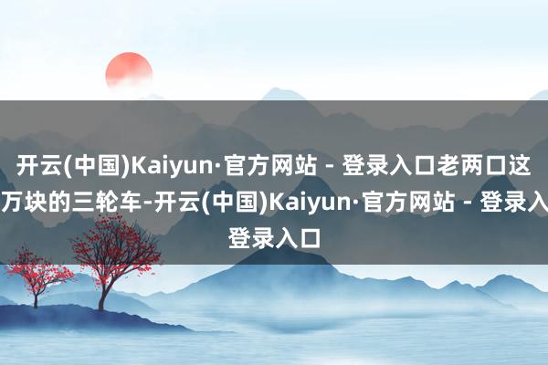 开云(中国)Kaiyun·官方网站 - 登录入口老两口这四万块的三轮车-开云(中国)Kaiyun·官方网站 - 登录入口
