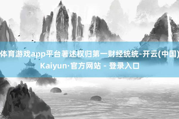 体育游戏app平台著述权归第一财经统统-开云(中国)Kaiyun·官方网站 - 登录入口