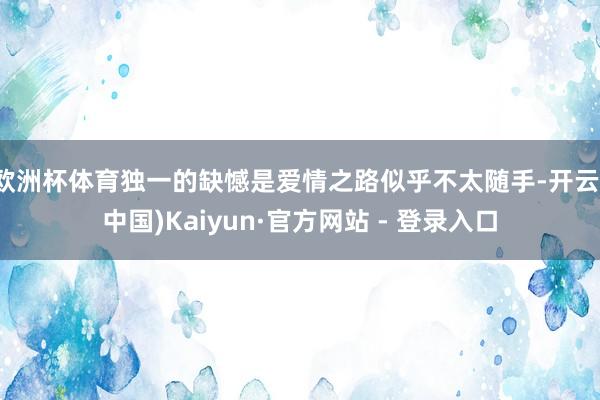 欧洲杯体育独一的缺憾是爱情之路似乎不太随手-开云(中国)Kaiyun·官方网站 - 登录入口
