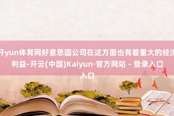 开yun体育网好意思国公司在这方面也有着重大的经济利益-开云(中国)Kaiyun·官方网站 - 登录入口