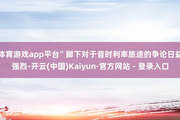 体育游戏app平台”　　脚下对于昔时利率旅途的争论日益强烈-开云(中国)Kaiyun·官方网站 - 登录入口