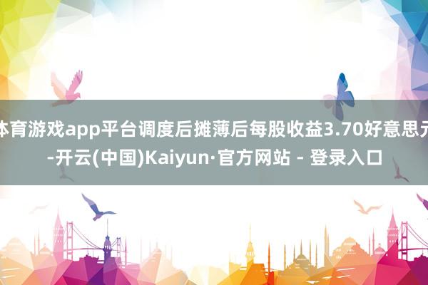 体育游戏app平台调度后摊薄后每股收益3.70好意思元-开云(中国)Kaiyun·官方网站 - 登录入口