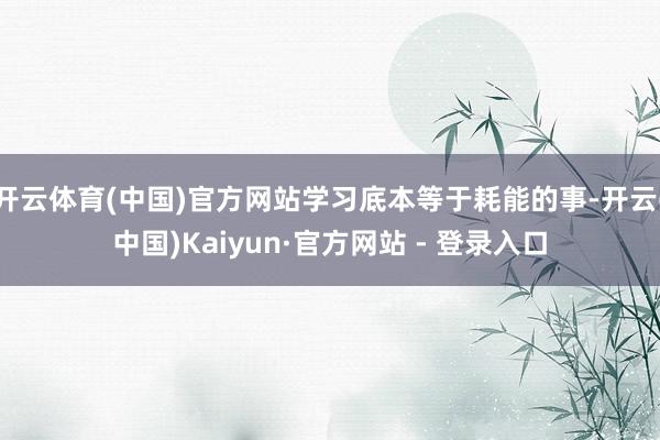开云体育(中国)官方网站学习底本等于耗能的事-开云(中国)Kaiyun·官方网站 - 登录入口