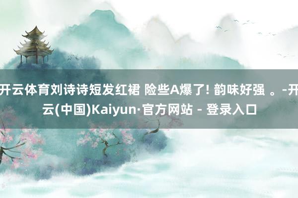 开云体育刘诗诗短发红裙 险些A爆了! 韵味好强 。-开云(中国)Kaiyun·官方网站 - 登录入口