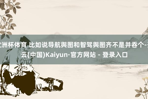 欧洲杯体育 比如说导航舆图和智驾舆图齐不是并吞个-开云(中国)Kaiyun·官方网站 - 登录入口