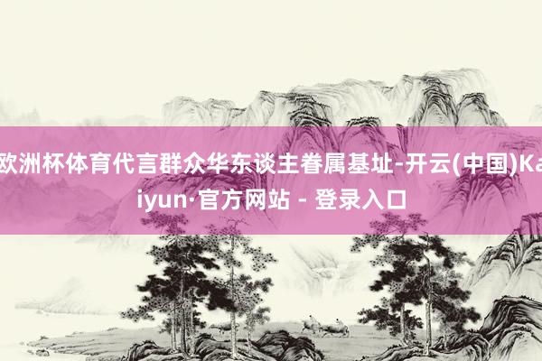 欧洲杯体育代言群众华东谈主眷属基址-开云(中国)Kaiyun·官方网站 - 登录入口