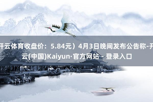 开云体育收盘价：5.84元）4月3日晚间发布公告称-开云(中国)Kaiyun·官方网站 - 登录入口
