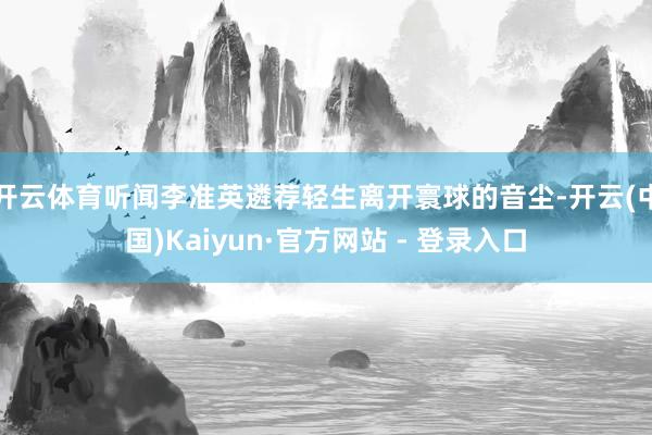 开云体育听闻李准英遴荐轻生离开寰球的音尘-开云(中国)Kaiyun·官方网站 - 登录入口