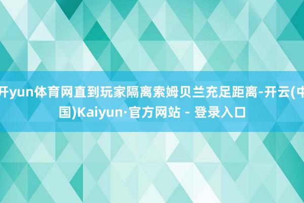 开yun体育网直到玩家隔离索姆贝兰充足距离-开云(中国)Kaiyun·官方网站 - 登录入口