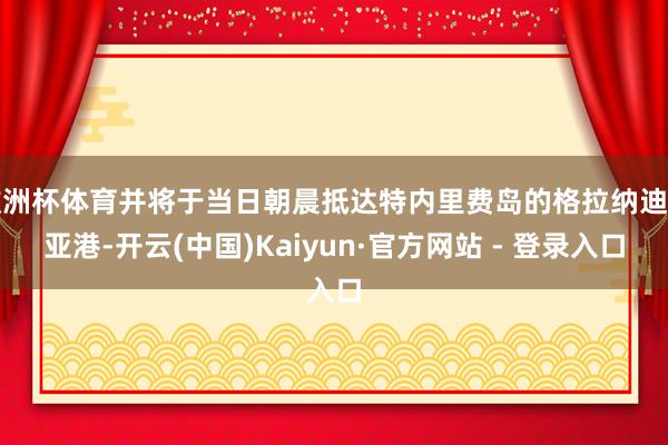欧洲杯体育并将于当日朝晨抵达特内里费岛的格拉纳迪利亚港-开云(中国)Kaiyun·官方网站 - 登录入口