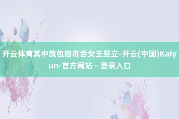 开云体育其中就包括毒舌女王竖立-开云(中国)Kaiyun·官方网站 - 登录入口