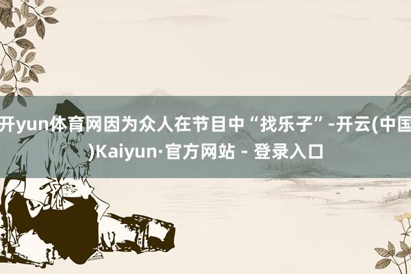 开yun体育网因为众人在节目中“找乐子”-开云(中国)Kaiyun·官方网站 - 登录入口