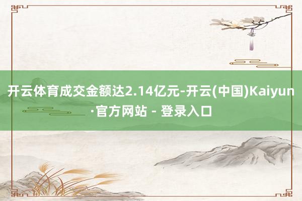 开云体育成交金额达2.14亿元-开云(中国)Kaiyun·官方网站 - 登录入口