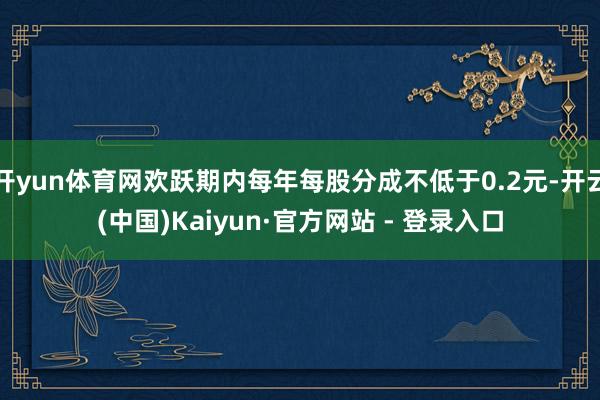 开yun体育网欢跃期内每年每股分成不低于0.2元-开云(中国)Kaiyun·官方网站 - 登录入口