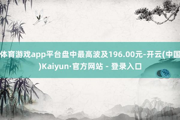 体育游戏app平台盘中最高波及196.00元-开云(中国)Kaiyun·官方网站 - 登录入口