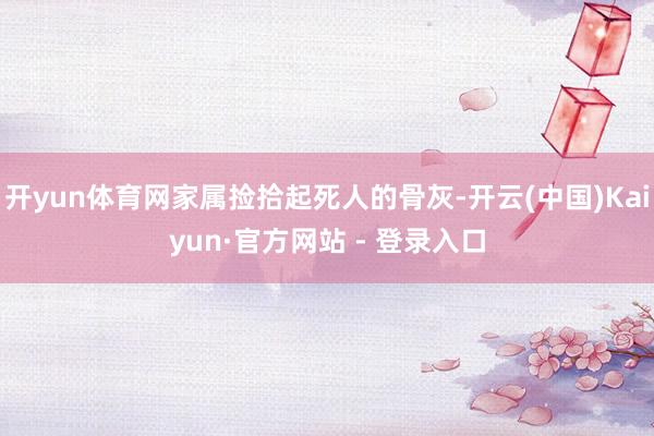 开yun体育网家属捡拾起死人的骨灰-开云(中国)Kaiyun·官方网站 - 登录入口