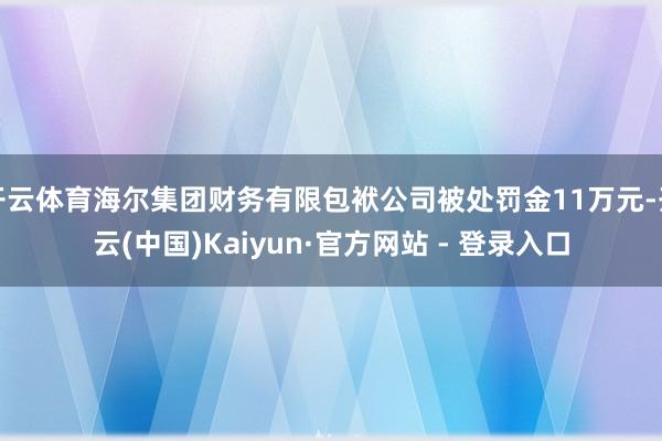开云体育海尔集团财务有限包袱公司被处罚金11万元-开云(中国)Kaiyun·官方网站 - 登录入口