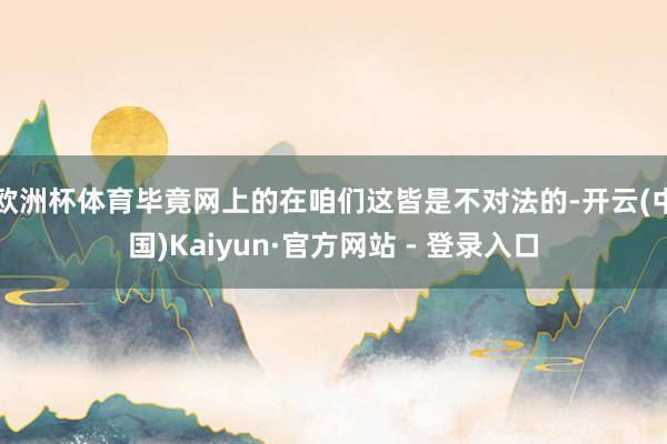 欧洲杯体育毕竟网上的在咱们这皆是不对法的-开云(中国)Kaiyun·官方网站 - 登录入口