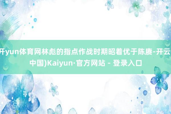 开yun体育网林彪的指点作战时期昭着优于陈赓-开云(中国)Kaiyun·官方网站 - 登录入口