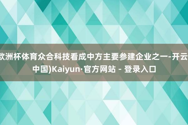 欧洲杯体育众合科技看成中方主要参建企业之一-开云(中国)Kaiyun·官方网站 - 登录入口