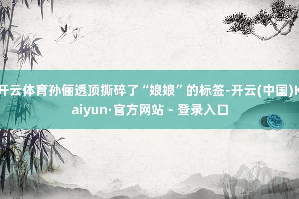 开云体育孙俪透顶撕碎了“娘娘”的标签-开云(中国)Kaiyun·官方网站 - 登录入口