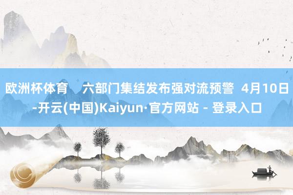 欧洲杯体育    六部门集结发布强对流预警  4月10日-开云(中国)Kaiyun·官方网站 - 登录入口