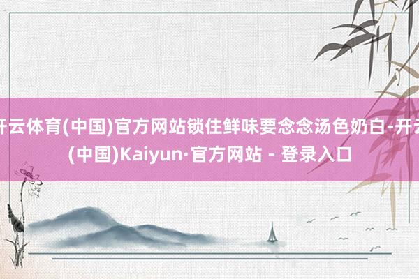 开云体育(中国)官方网站锁住鲜味要念念汤色奶白-开云(中国)Kaiyun·官方网站 - 登录入口