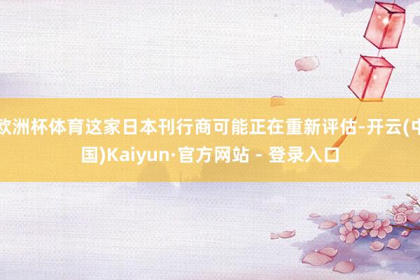 欧洲杯体育这家日本刊行商可能正在重新评估-开云(中国)Kaiyun·官方网站 - 登录入口