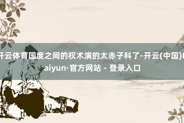 开云体育国度之间的权术演的太赤子科了-开云(中国)Kaiyun·官方网站 - 登录入口