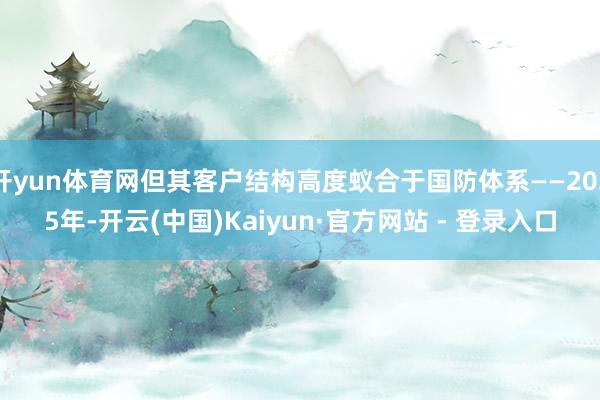 开yun体育网但其客户结构高度蚁合于国防体系——2025年-开云(中国)Kaiyun·官方网站 - 登录入口