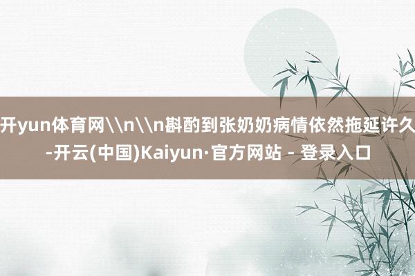 开yun体育网\n\n斟酌到张奶奶病情依然拖延许久-开云(中国)Kaiyun·官方网站 - 登录入口
