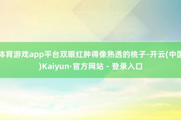 体育游戏app平台双眼红肿得像熟透的桃子-开云(中国)Kaiyun·官方网站 - 登录入口