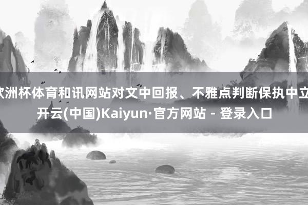 欧洲杯体育和讯网站对文中回报、不雅点判断保执中立-开云(中国)Kaiyun·官方网站 - 登录入口