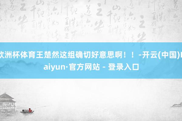 欧洲杯体育王楚然这组确切好意思啊！！-开云(中国)Kaiyun·官方网站 - 登录入口