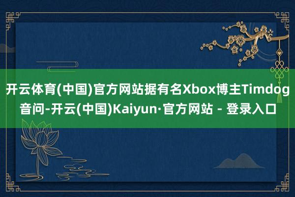 开云体育(中国)官方网站据有名Xbox博主Timdog音问-开云(中国)Kaiyun·官方网站 - 登录入口