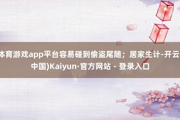 体育游戏app平台容易碰到偷盗尾随；居家生计-开云(中国)Kaiyun·官方网站 - 登录入口