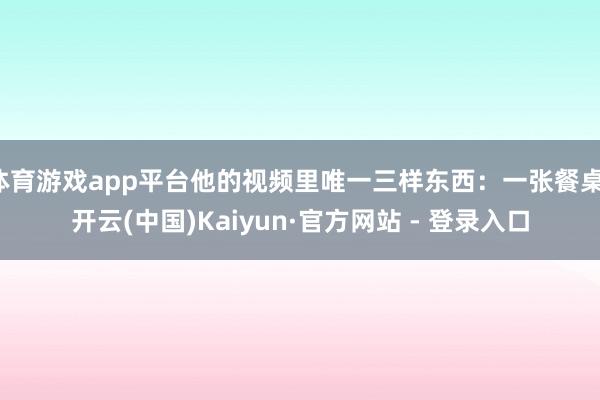 体育游戏app平台他的视频里唯一三样东西：一张餐桌-开云(中国)Kaiyun·官方网站 - 登录入口