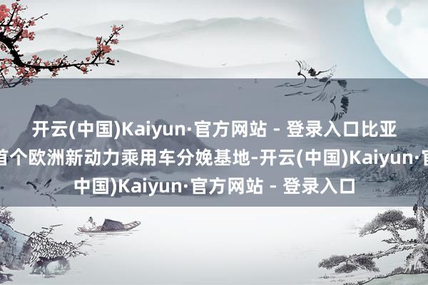 开云(中国)Kaiyun·官方网站 - 登录入口比亚迪告示在匈建造其首个欧洲新动力乘用车分娩基地-开云(中国)Kaiyun·官方网站 - 登录入口