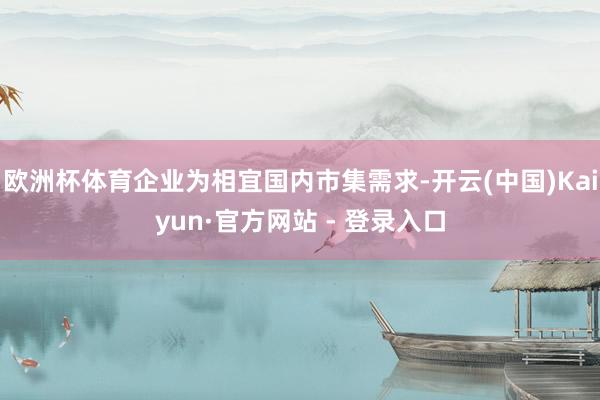欧洲杯体育企业为相宜国内市集需求-开云(中国)Kaiyun·官方网站 - 登录入口