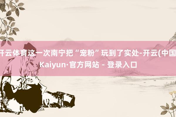 开云体育这一次南宁把“宠粉”玩到了实处-开云(中国)Kaiyun·官方网站 - 登录入口