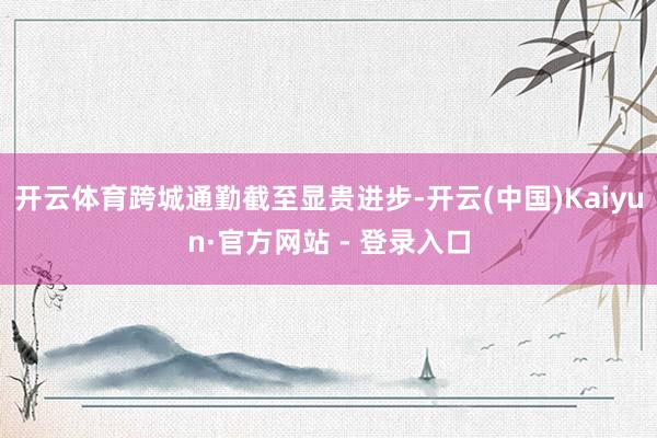 开云体育跨城通勤截至显贵进步-开云(中国)Kaiyun·官方网站 - 登录入口