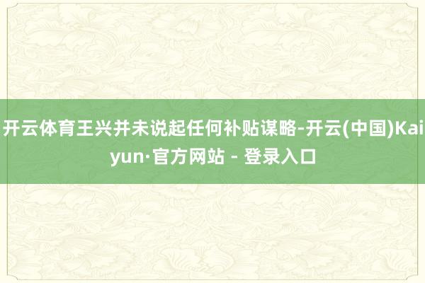 开云体育王兴并未说起任何补贴谋略-开云(中国)Kaiyun·官方网站 - 登录入口