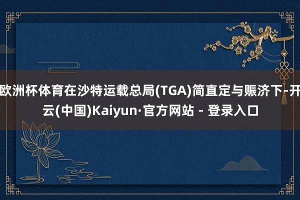 欧洲杯体育在沙特运载总局(TGA)简直定与赈济下-开云(中国)Kaiyun·官方网站 - 登录入口