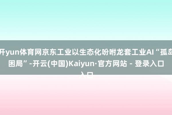开yun体育网京东工业以生态化吩咐龙套工业AI“孤岛困局”-开云(中国)Kaiyun·官方网站 - 登录入口