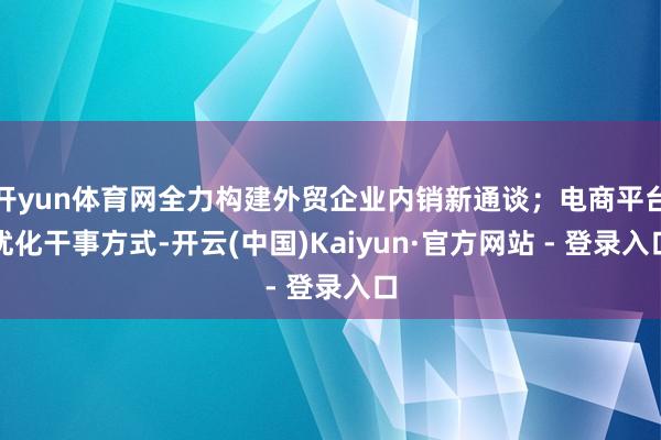 开yun体育网全力构建外贸企业内销新通谈；电商平台优化干事方式-开云(中国)Kaiyun·官方网站 - 登录入口
