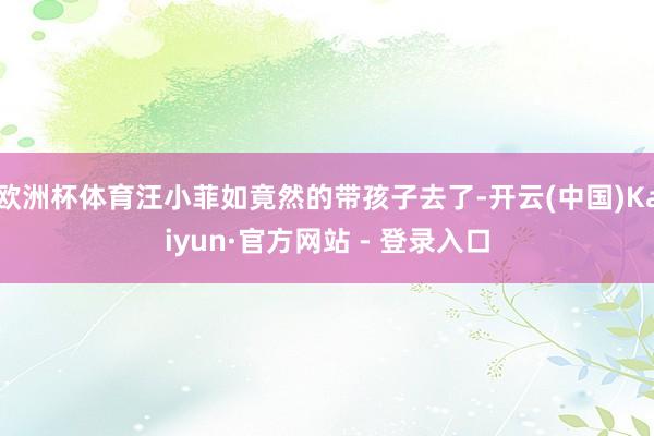 欧洲杯体育汪小菲如竟然的带孩子去了-开云(中国)Kaiyun·官方网站 - 登录入口