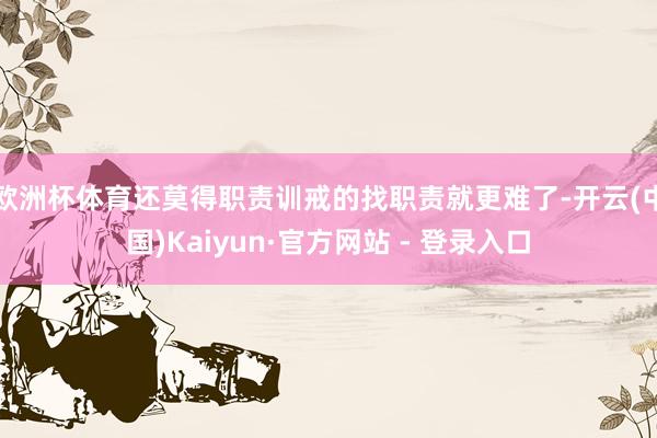 欧洲杯体育还莫得职责训戒的找职责就更难了-开云(中国)Kaiyun·官方网站 - 登录入口
